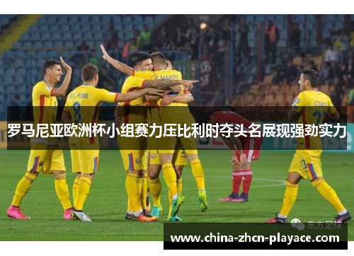 罗马尼亚欧洲杯小组赛力压比利时夺头名展现强劲实力