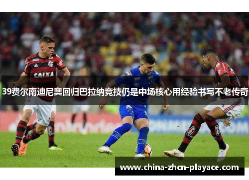 39费尔南迪尼奥回归巴拉纳竞技仍是中场核心用经验书写不老传奇 39费尔南迪尼奥回归巴拉纳竞技仍是中场核心用经验书写不老传奇