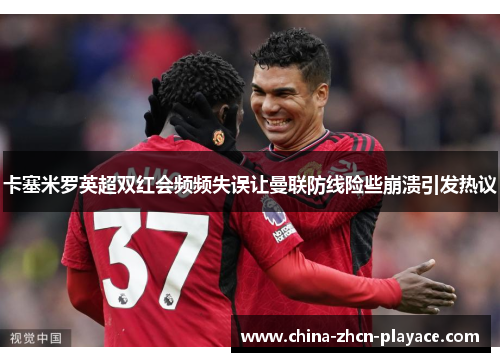 卡塞米罗英超双红会频频失误让曼联防线险些崩溃引发热议