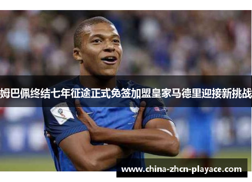 姆巴佩终结七年征途正式免签加盟皇家马德里迎接新挑战