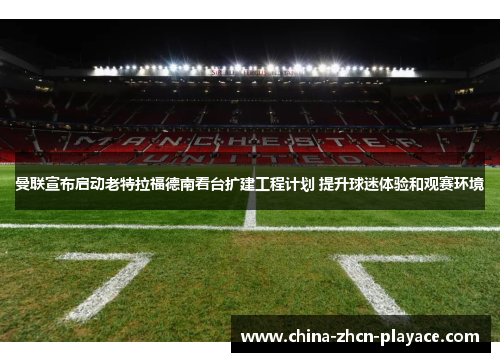 曼联宣布启动老特拉福德南看台扩建工程计划 提升球迷体验和观赛环境 曼联宣布启动老特拉福德南看台扩建工程计划 提升球迷体验和观赛环境