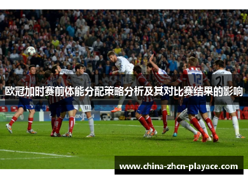 欧冠加时赛前体能分配策略分析及其对比赛结果的影响 欧冠加时赛前体能分配策略分析及其对比赛结果的影响